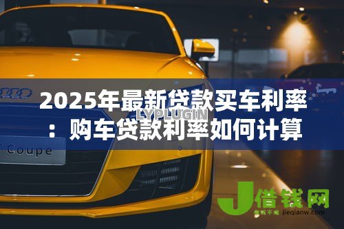 2025年最新贷款买车利率:购车贷款利率如何计算 2025年最新贷款买车利率:购车贷款利率如何计算
