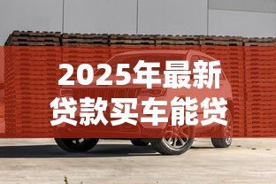 2025年最新贷款买车能贷多少钱:购车贷款额度通常是多少 2025年最新贷款买车能贷多少钱:购车贷款额度通常是多少