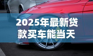 2025年最新贷款买车能当天提车吗：贷款购车可否当日提走