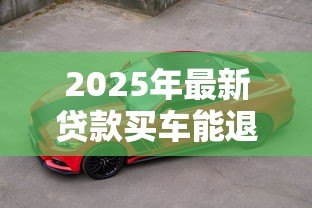 2025年最新贷款买车能退吗:贷款购车后能否申请退车退款 2025年最新贷款买车能退吗:贷款购车后能否申请退车退款