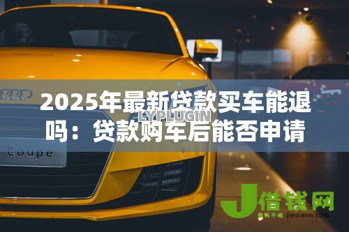 2025年最新贷款买车能退吗:贷款购车后能否申请退车退款 2025年最新贷款买车能退吗:贷款购车后能否申请退车退款