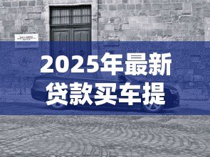 2025年最新贷款买车提车流程：贷款购车后如何顺利提车