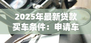 2025年最新贷款买车条件：申请车贷需要满足哪些基本要求