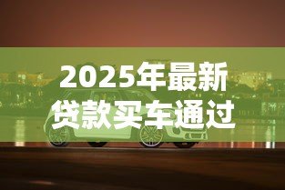2025年最新贷款买车通过率高吗:汽车贷款审批容易通过吗 2025年最新贷款买车通过率高吗:汽车贷款审批容易通过吗