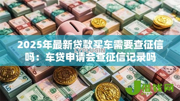 2025年最新贷款买车需要查征信吗:车贷申请会查征信记录吗 2025年最新贷款买车需要查征信吗:车贷申请会查征信记录吗