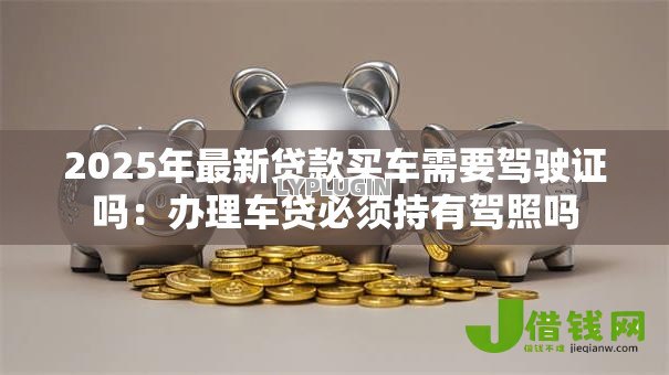 2025年最新贷款买车需要驾驶证吗:办理车贷必须持有驾照吗 2025年最新贷款买车需要驾驶证吗:办理车贷必须持有驾照吗