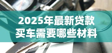 2025年最新贷款买车需要哪些材料：申请车贷需准备哪些文件