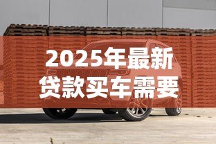 2025年最新贷款买车需要哪些费用:贷款购车涉及哪些额外支出 2025年最新贷款买车需要哪些费用:贷款购车涉及哪些额外支出