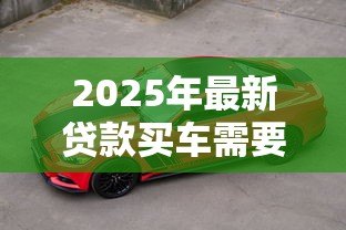 2025年最新贷款买车需要哪些费用:贷款购车涉及哪些额外支出 2025年最新贷款买车需要哪些费用:贷款购车涉及哪些额外支出