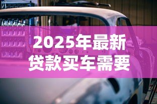 2025年最新贷款买车需要哪些手续：办理车贷需准备哪些材料