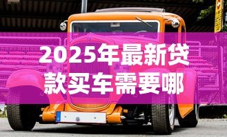 2025年最新贷款买车需要哪些手续：办理车贷需准备哪些材料