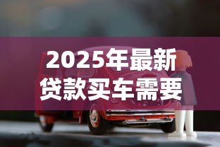 2025年最新贷款买车需要哪些手续：办理车贷需准备哪些材料