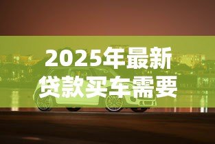 2025年最新贷款买车需要什么:购车贷款必备条件有哪些 2025年最新贷款买车需要什么:购车贷款必备条件有哪些