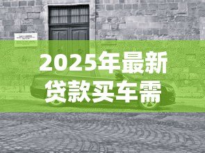 2025年最新贷款买车需要什么:购车贷款必备条件有哪些 2025年最新贷款买车需要什么:购车贷款必备条件有哪些