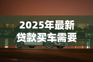 2025年最新贷款买车需要什么材料：贷款购车必备证件有哪些
