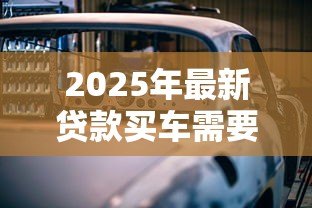 2025年最新贷款买车需要什么手续:申请车贷需准备哪些材料 2025年最新贷款买车需要什么手续:申请车贷需准备哪些材料