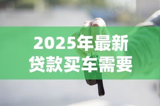 2025年最新贷款买车需要什么资料:办理车贷需准备哪些必备材料 2025年最新贷款买车需要什么资料:办理车贷需准备哪些必备材料