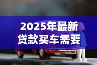 2025年最新贷款买车需要什么资料:办理车贷需准备哪些必备材料 2025年最新贷款买车需要什么资料:办理车贷需准备哪些必备材料