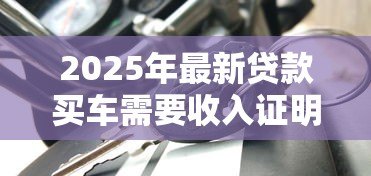 2025年最新贷款买车需要收入证明吗：申请车贷需收入证明吗