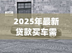 2025年最新贷款买车需要装gps吗:贷款购车必须加装GPS吗 2025年最新贷款买车需要装gps吗:贷款购车必须加装GPS吗