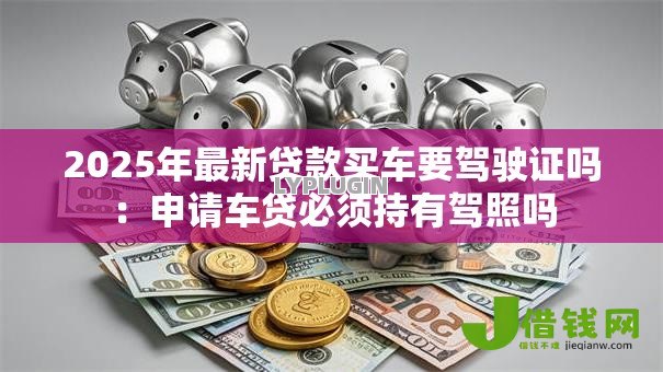 2025年最新贷款买车要驾驶证吗：申请车贷必须持有驾照吗