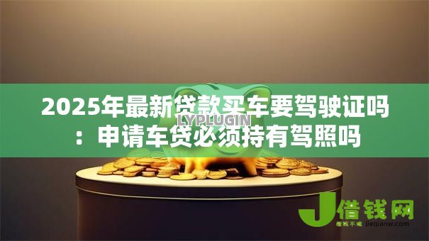 2025年最新贷款买车要驾驶证吗：申请车贷必须持有驾照吗