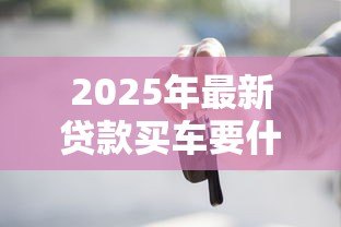 2025年最新贷款买车要什么条件:购车贷款需要满足哪些资质 2025年最新贷款买车要什么条件:购车贷款需要满足哪些资质