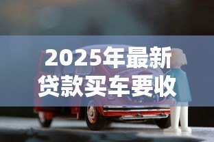 2025年最新贷款买车要收入证明吗:申请汽车贷款需提供收入证明吗 2025年最新贷款买车要收入证明吗:申请汽车贷款需提供收入证明吗