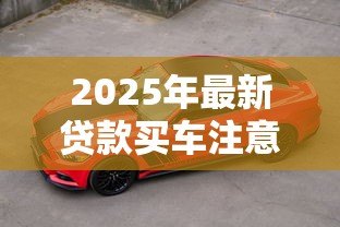 2025年最新贷款买车注意13大陷阱:贷款购车有哪些隐藏风险需警惕 2025年最新贷款买车注意13大陷阱:贷款购车有哪些隐藏风险需警惕