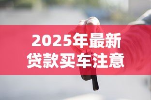 2025年最新贷款买车注意事项:贷款买车前必知事项有哪些 2025年最新贷款买车注意事项:贷款买车前必知事项有哪些