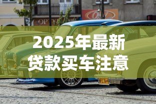 2025年最新贷款买车注意事项:贷款买车前必知事项有哪些 2025年最新贷款买车注意事项:贷款买车前必知事项有哪些