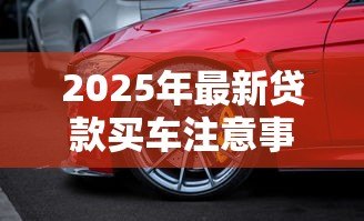 2025年最新贷款买车注意事项与提车细节:贷款购车如何避坑及验车要点 2025年最新贷款买车注意事项与提车细节:贷款购车如何避坑及验车要点