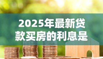 2025年最新贷款买房的利息是多少:2025年房贷利率最低能到多少 2025年最新贷款买房的利息是多少:2025年房贷利率最低能到多少