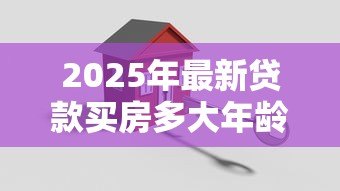 2025年最新贷款买房多大年龄限制:申请房贷最高年龄限制是多少 2025年最新贷款买房多大年龄限制:申请房贷最高年龄限制是多少