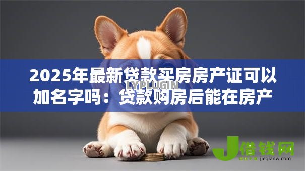 2025年最新贷款买房房产证可以加名字吗:贷款购房后能在房产证上加名吗 2025年最新贷款买房房产证可以加名字吗:贷款购房后能在房产证上加名吗