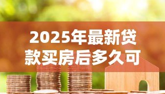 2025年最新贷款买房后多久可以提前还款:房贷提前还款时间限制是多久 2025年最新贷款买房后多久可以提前还款:房贷提前还款时间限制是多久