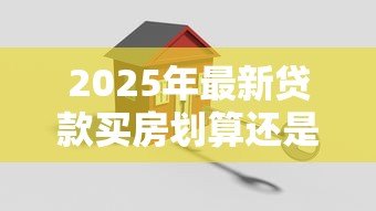 2025年最新贷款买房划算还是全款买房划算：购房选择贷款还是全款更省钱