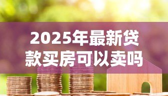 2025年最新贷款买房可以卖吗：贷款未还清的房子能出售吗