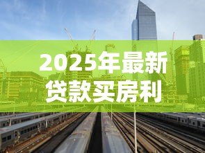 2025年最新贷款买房利息:房贷利率如何影响购房成本 2025年最新贷款买房利息:房贷利率如何影响购房成本