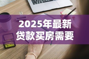 2025年最新贷款买房需要哪些手续:申请房贷需要哪些手续流程 2025年最新贷款买房需要哪些手续:申请房贷需要哪些手续流程