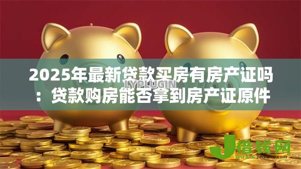 2025年最新贷款买房有房产证吗:贷款购房能否拿到房产证原件 2025年最新贷款买房有房产证吗:贷款购房能否拿到房产证原件