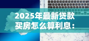 2025年最新贷款买房怎么算利息:房贷利息如何计算最划算 2025年最新贷款买房怎么算利息:房贷利息如何计算最划算