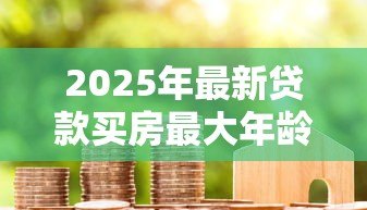 2025年最新贷款买房最大年龄限制:房贷申请对年龄有上限要求吗 2025年最新贷款买房最大年龄限制:房贷申请对年龄有上限要求吗