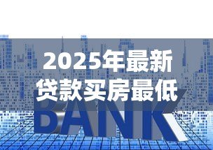 2025年最新贷款买房最低首付多少:现在买房首付最低需要多少 2025年最新贷款买房最低首付多少:现在买房首付最低需要多少