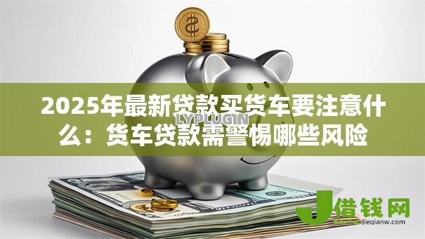 2025年最新贷款买货车要注意什么：货车贷款需警惕哪些风险