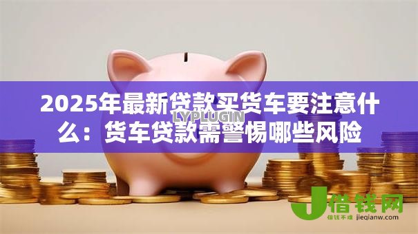 2025年最新贷款买货车要注意什么：货车贷款需警惕哪些风险