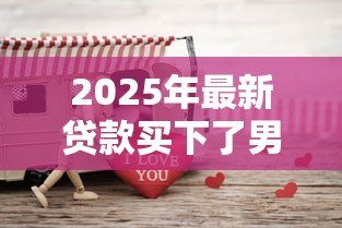 2025年最新贷款买下了男友:为爱负债是否值得? 2025年最新贷款买下了男友:为爱负债是否值得?
