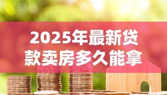 2025年最新贷款卖房多久能拿到钱:房贷出售后资金到账周期多久 2025年最新贷款卖房多久能拿到钱:房贷出售后资金到账周期多久