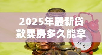 2025年最新贷款卖房多久能拿到钱:房贷出售后资金到账周期多久 2025年最新贷款卖房多久能拿到钱:房贷出售后资金到账周期多久