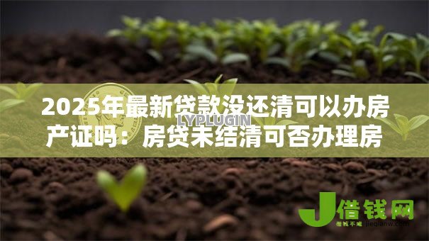 2025年最新贷款没还清可以办房产证吗:房贷未结清可否办理房产证 2025年最新贷款没还清可以办房产证吗:房贷未结清可否办理房产证